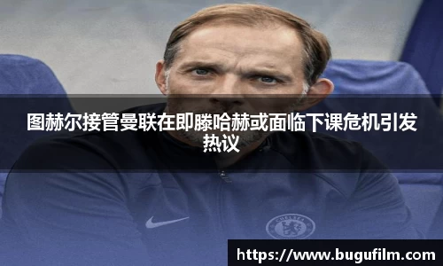 图赫尔接管曼联在即滕哈赫或面临下课危机引发热议